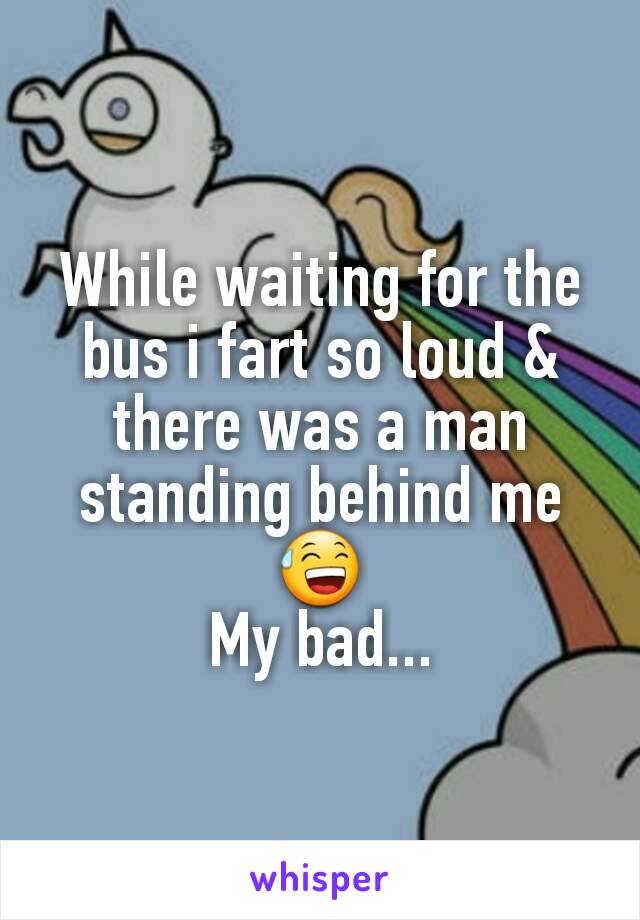 While waiting for the bus i fart so loud & there was a man standing behind me 😅
My bad...