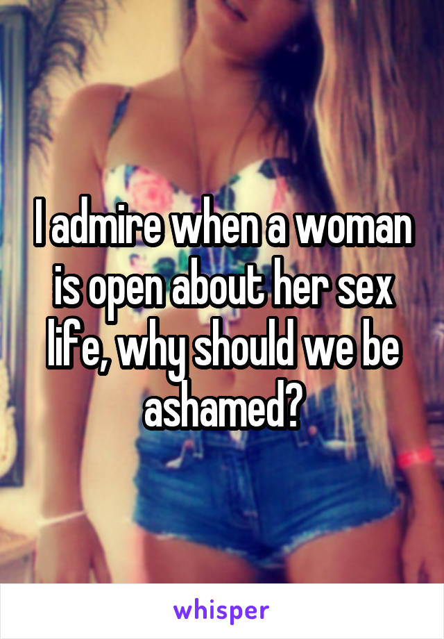 I admire when a woman is open about her sex life, why should we be ashamed?