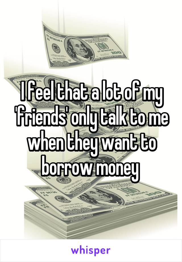 I feel that a lot of my 'friends' only talk to me when they want to borrow money 