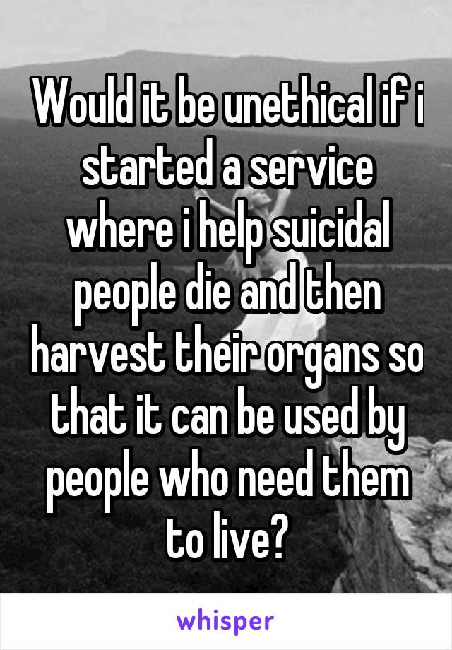 Would it be unethical if i started a service where i help suicidal people die and then harvest their organs so that it can be used by people who need them to live?