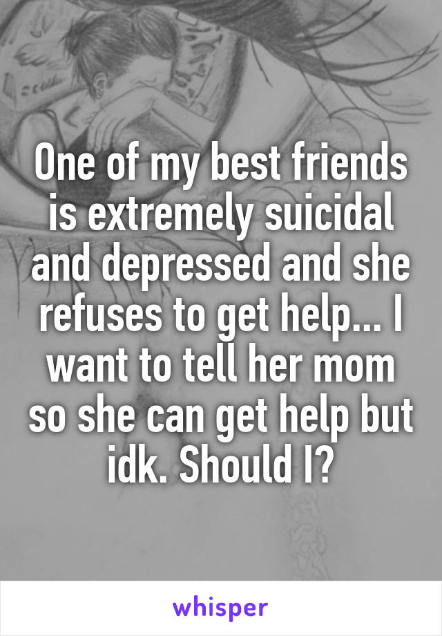 One of my best friends is extremely suicidal and depressed and she refuses to get help... I want to tell her mom so she can get help but idk. Should I?