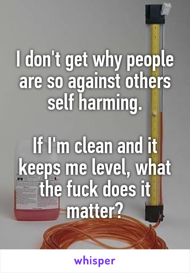 I don't get why people are so against others self harming.

If I'm clean and it keeps me level, what the fuck does it matter?