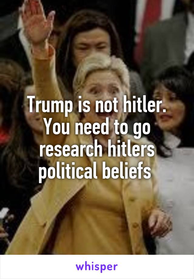 Trump is not hitler. You need to go research hitlers political beliefs 