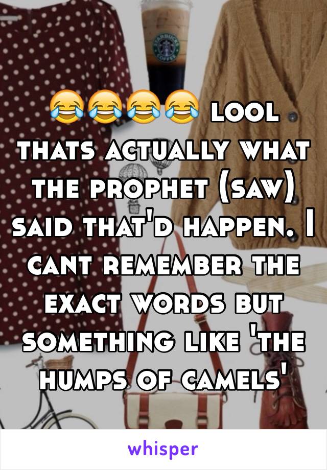 😂😂😂😂 lool thats actually what the prophet (saw) said that'd happen. I cant remember the exact words but something like 'the humps of camels' 