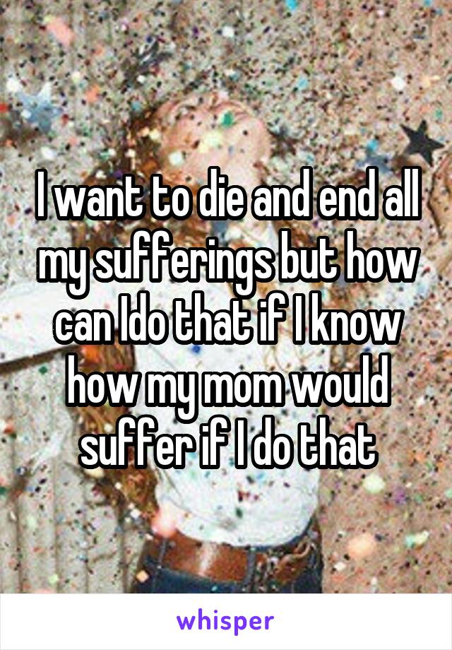 I want to die and end all my sufferings but how can Ido that if I know how my mom would suffer if I do that