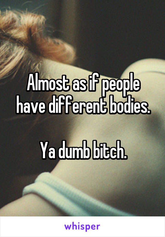 Almost as if people have different bodies.

Ya dumb bitch.