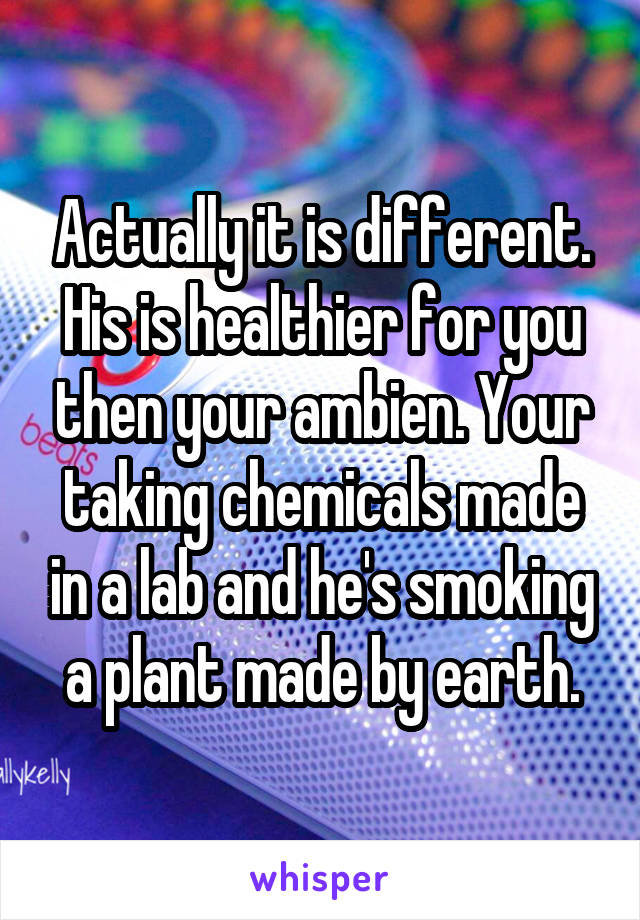 Actually it is different. His is healthier for you then your ambien. Your taking chemicals made in a lab and he's smoking a plant made by earth.