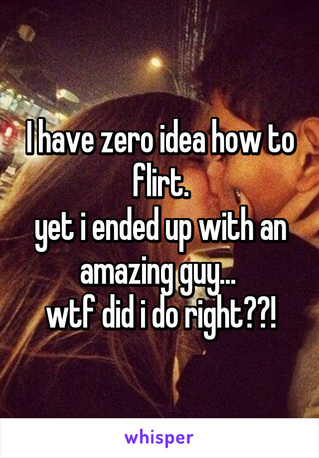 I have zero idea how to flirt.
yet i ended up with an amazing guy... 
wtf did i do right??!