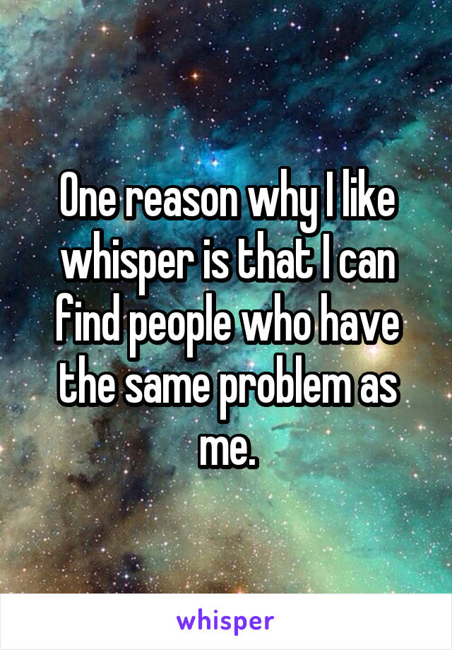 One reason why I like whisper is that I can find people who have the same problem as me.