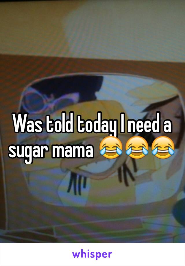 Was told today I need a sugar mama ðŸ˜‚ðŸ˜‚ðŸ˜‚