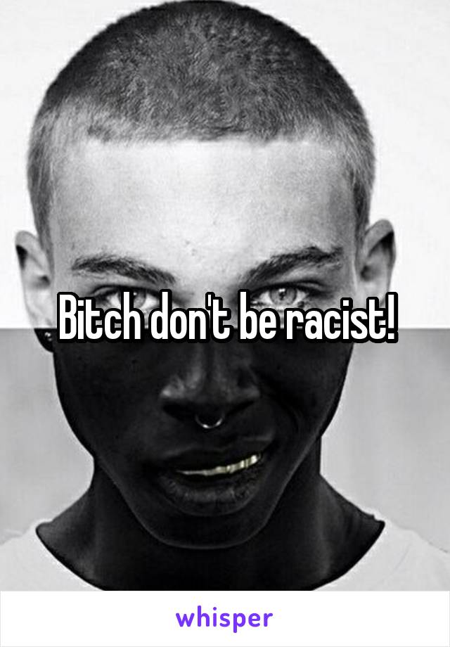 Bitch don't be racist!
