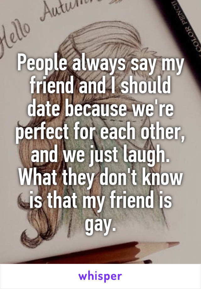 People always say my friend and I should date because we're perfect for each other, and we just laugh. What they don't know is that my friend is gay.