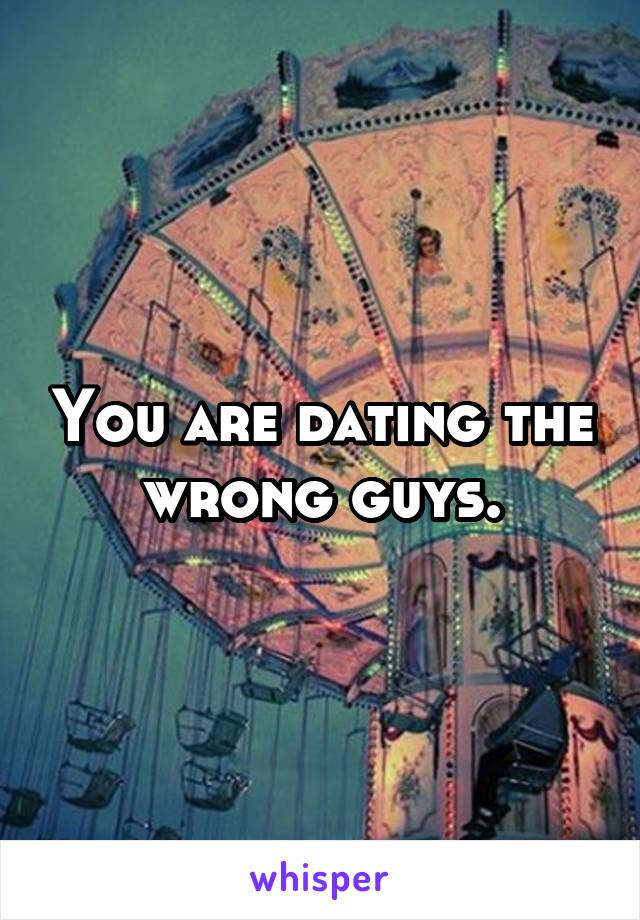 You are dating the wrong guys.