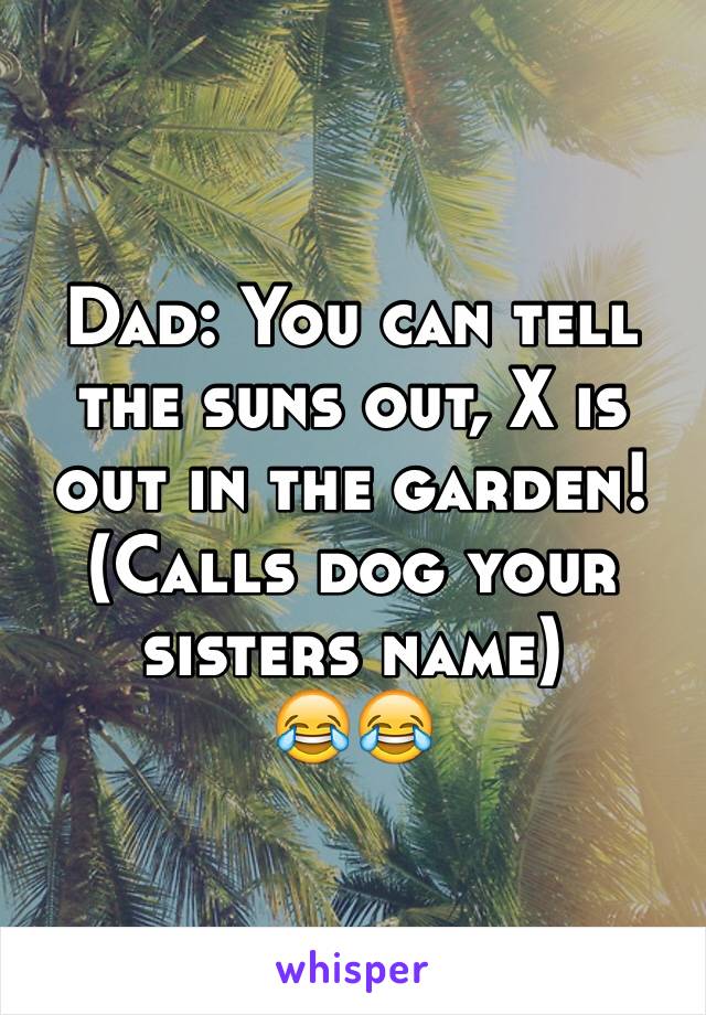 Dad: You can tell the suns out, X is out in the garden! 
(Calls dog your sisters name)
😂😂