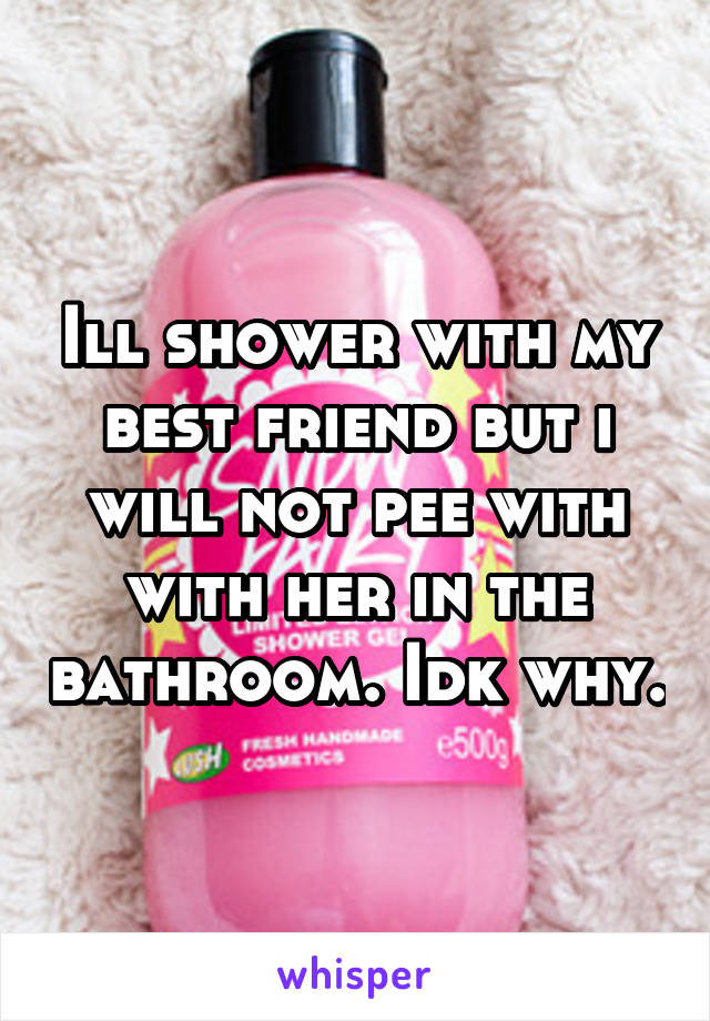 Ill shower with my best friend but i will not pee with with her in the bathroom. Idk why.