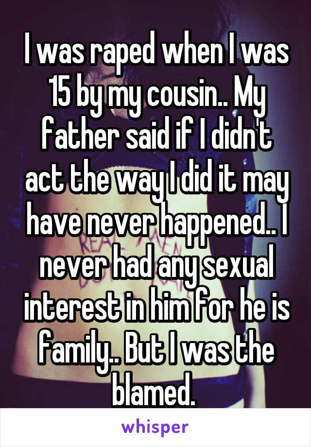 I was raped when I was 15 by my cousin.. My father said if I didn't act the way I did it may have never happened.. I never had any sexual interest in him for he is family.. But I was the blamed. 