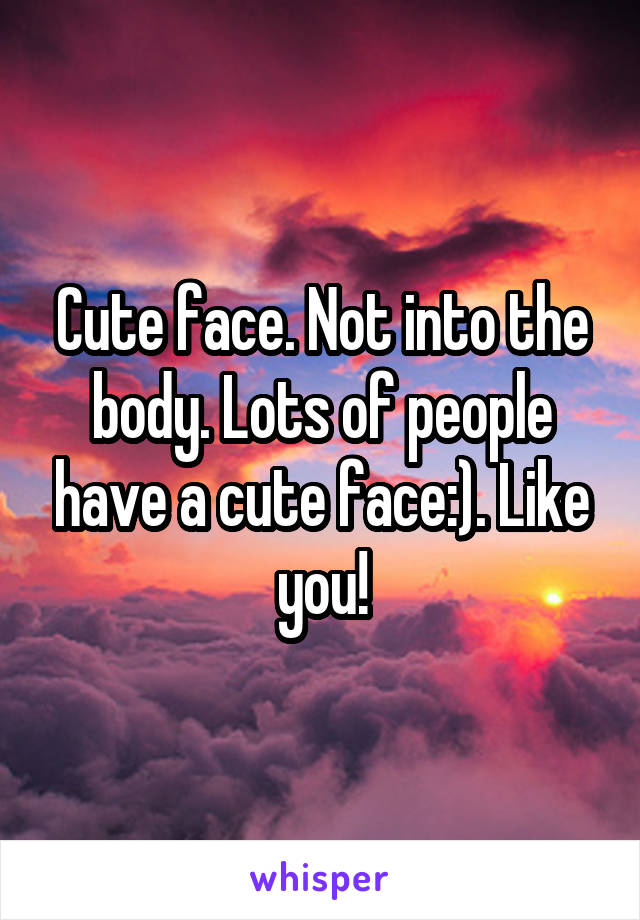 Cute face. Not into the body. Lots of people have a cute face:). Like you!