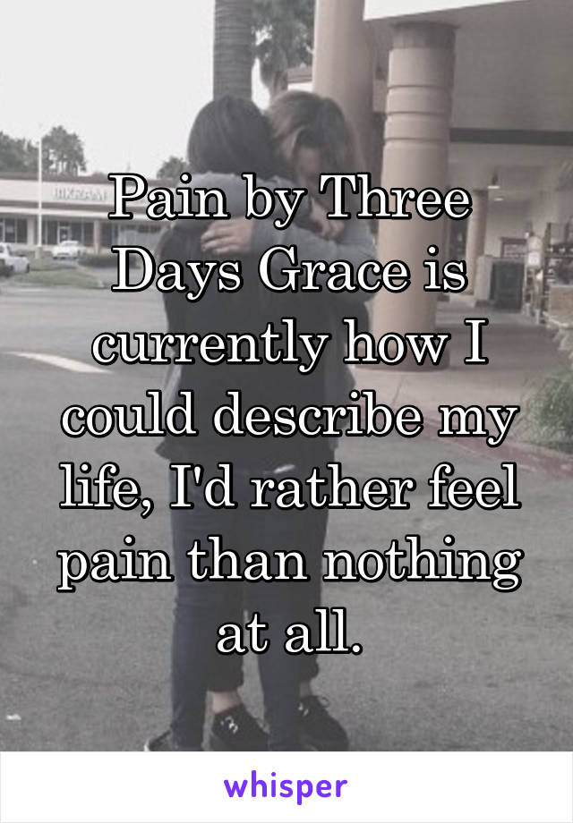 Pain by Three Days Grace is currently how I could describe my life, I'd rather feel pain than nothing at all.