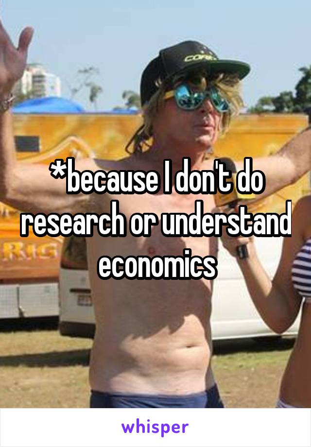 *because I don't do research or understand economics