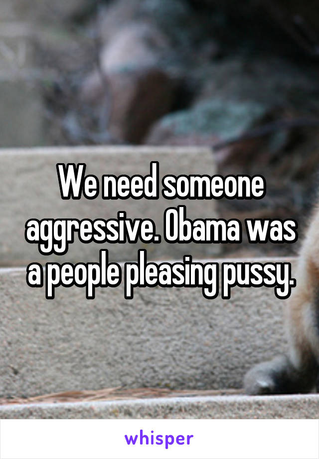 We need someone aggressive. Obama was a people pleasing pussy.