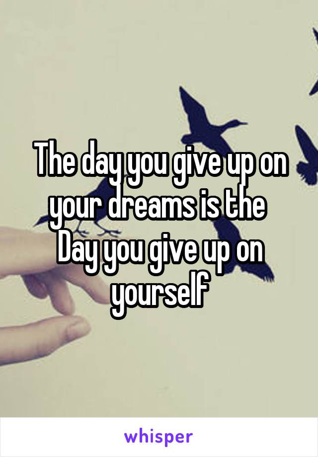 The day you give up on your dreams is the 
Day you give up on yourself