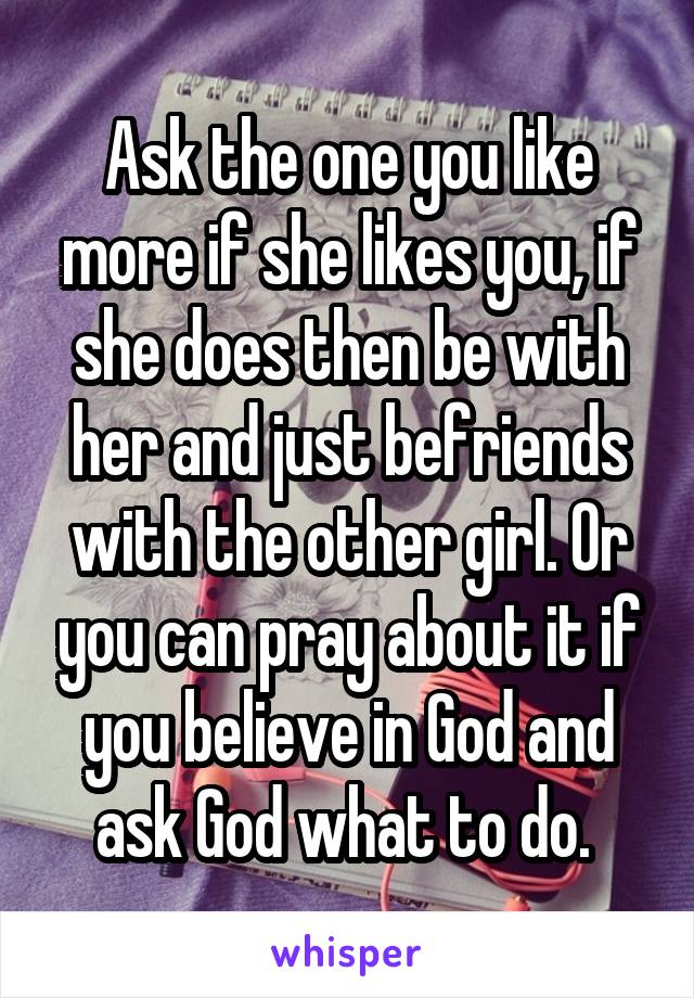 Ask the one you like more if she likes you, if she does then be with her and just befriends with the other girl. Or you can pray about it if you believe in God and ask God what to do. 