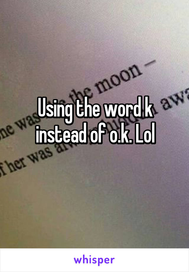 Using the word k instead of o.k. Lol

