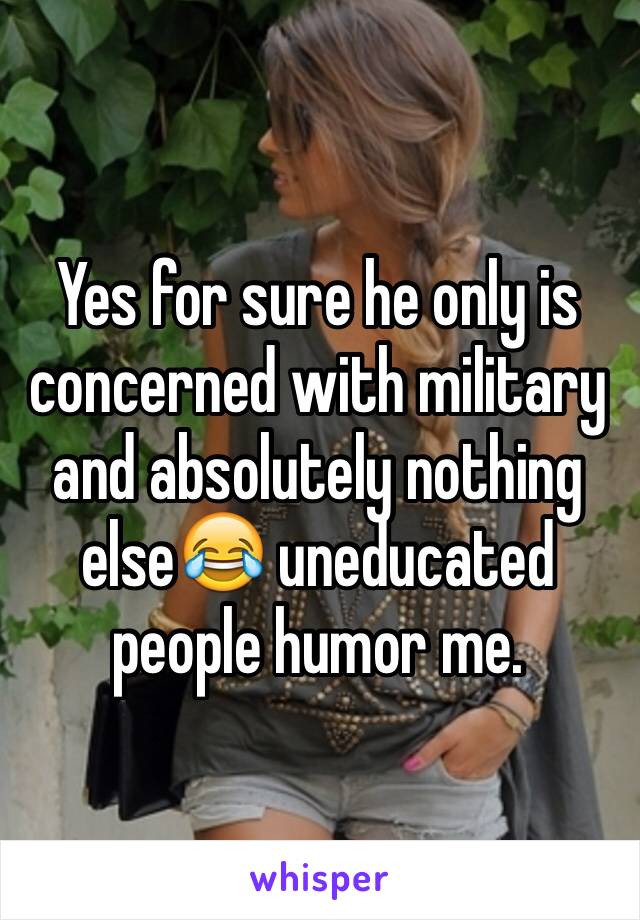 Yes for sure he only is concerned with military and absolutely nothing else😂 uneducated people humor me.