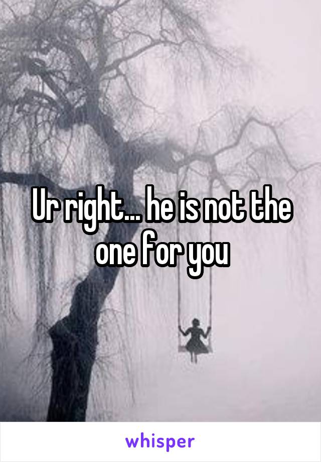 Ur right... he is not the one for you