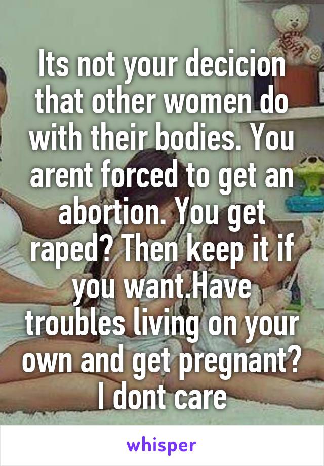 Its not your decicion that other women do with their bodies. You arent forced to get an abortion. You get raped? Then keep it if you want.Have troubles living on your own and get pregnant? I dont care