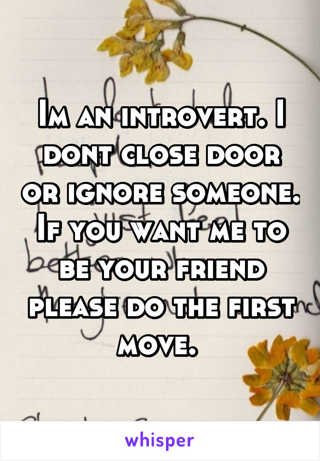 Im an introvert. I dont close door or ignore someone. If you want me to be your friend please do the first move. 