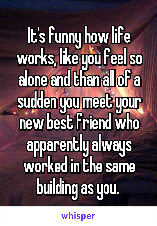 It's funny how life works, like you feel so alone and than all of a sudden you meet your new best friend who apparently always worked in the same building as you. 
