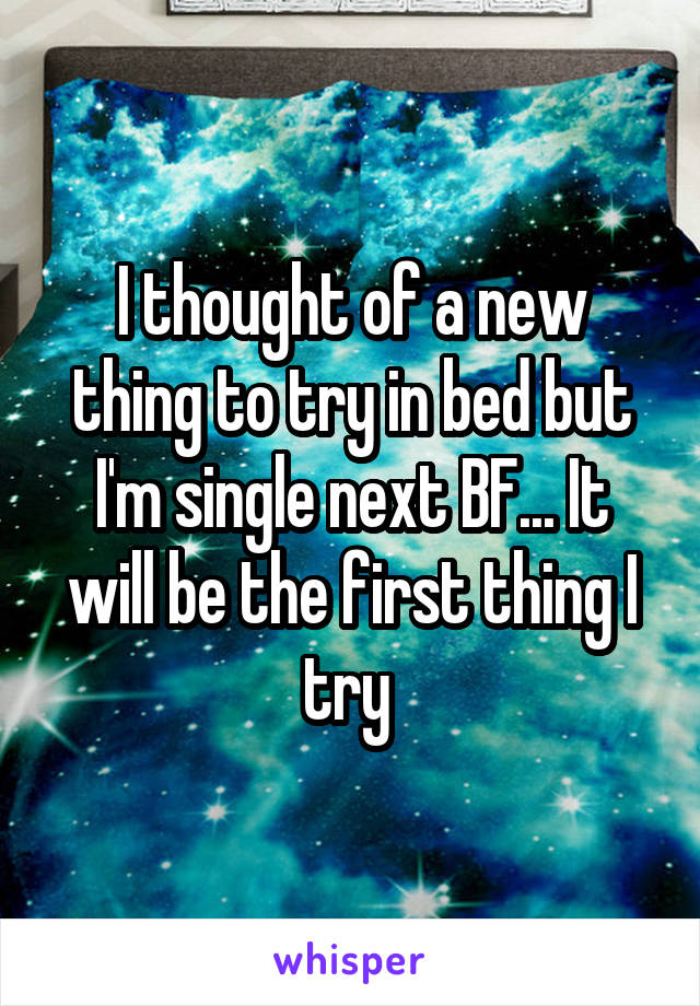 I thought of a new thing to try in bed but I'm single next BF... It will be the first thing I try 