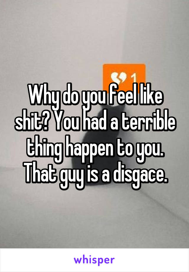 Why do you feel like shit? You had a terrible thing happen to you. That guy is a disgace.