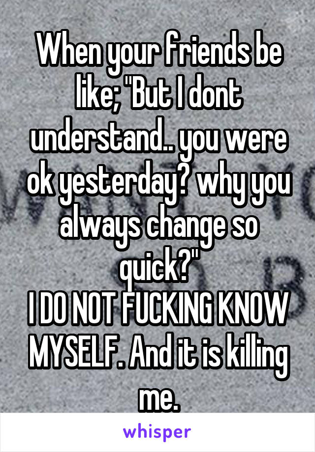 When your friends be like; "But I dont understand.. you were ok yesterday? why you always change so quick?"
I DO NOT FUCKING KNOW MYSELF. And it is killing me.