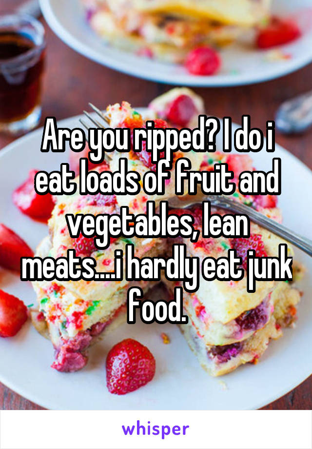 Are you ripped? I do i eat loads of fruit and vegetables, lean meats....i hardly eat junk food.