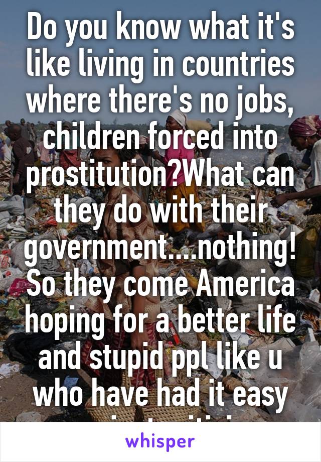 Do you know what it's like living in countries where there's no jobs, children forced into prostitution?What can they do with their government....nothing!So they come America hoping for a better life and stupid ppl like u who have had it easy can just criticise