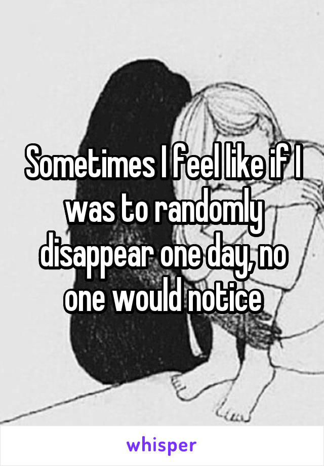 Sometimes I feel like if I was to randomly disappear one day, no one would notice