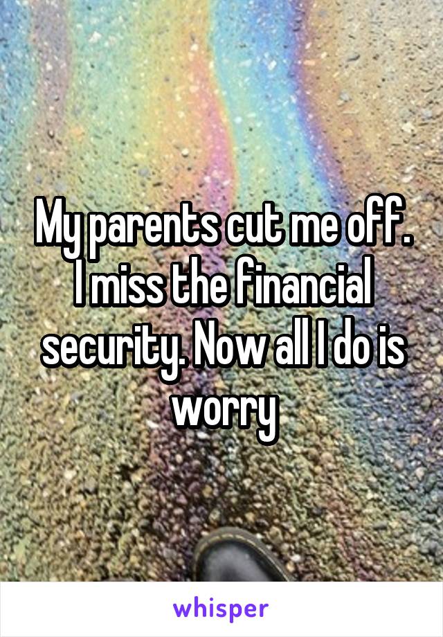 My parents cut me off. I miss the financial security. Now all I do is worry