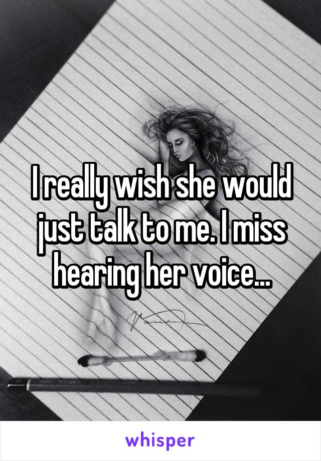 I really wish she would just talk to me. I miss hearing her voice...