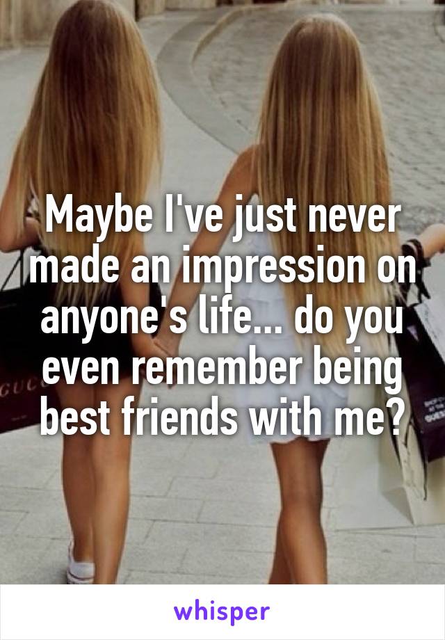 Maybe I've just never made an impression on anyone's life... do you even remember being best friends with me?