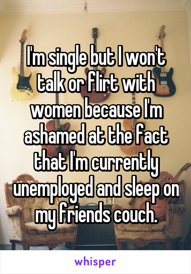 I'm single but I won't talk or flirt with women because I'm ashamed at the fact that I'm currently unemployed and sleep on my friends couch.