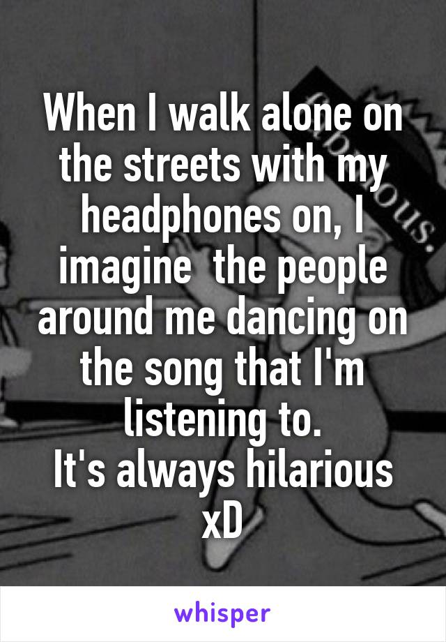 When I walk alone on the streets with my headphones on, I imagine  the people around me dancing on the song that I'm listening to.
It's always hilarious xD