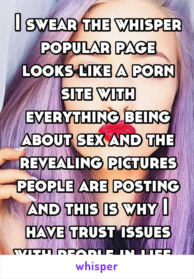 I swear the whisper popular page looks like a porn site with everything being about sex and the revealing pictures people are posting and this is why I have trust issues with people in life. 