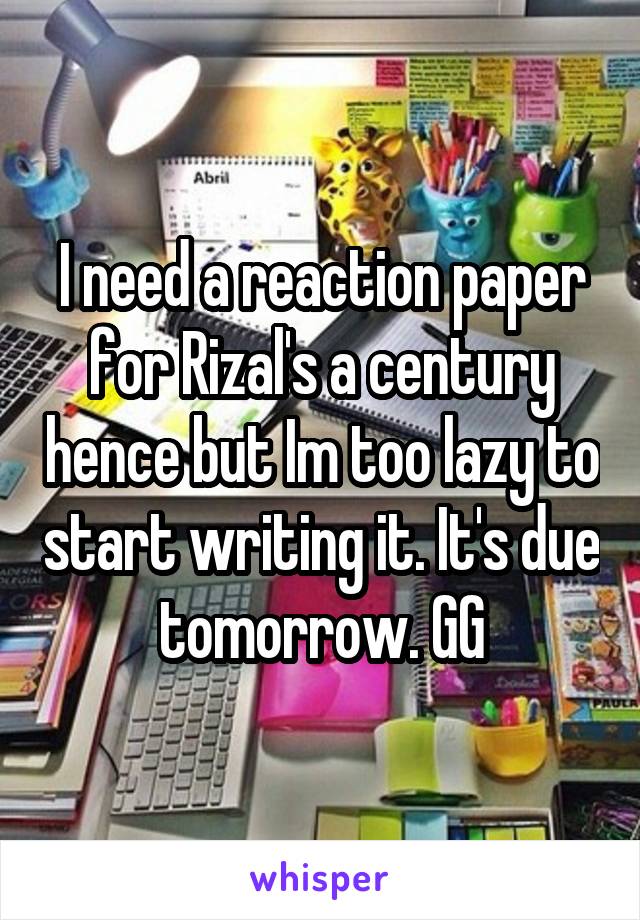 I need a reaction paper for Rizal's a century hence but Im too lazy to start writing it. It's due tomorrow. GG