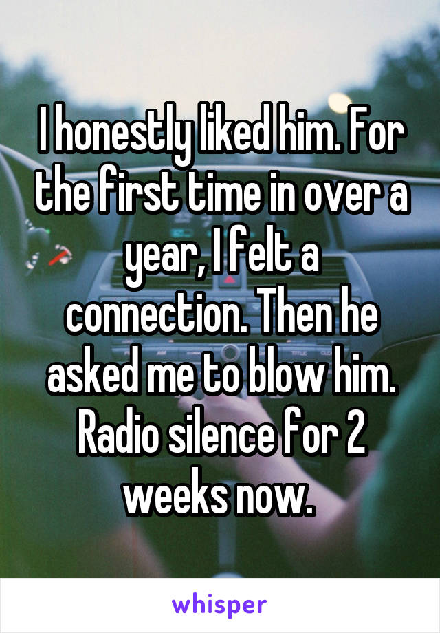I honestly liked him. For the first time in over a year, I felt a connection. Then he asked me to blow him. Radio silence for 2 weeks now. 