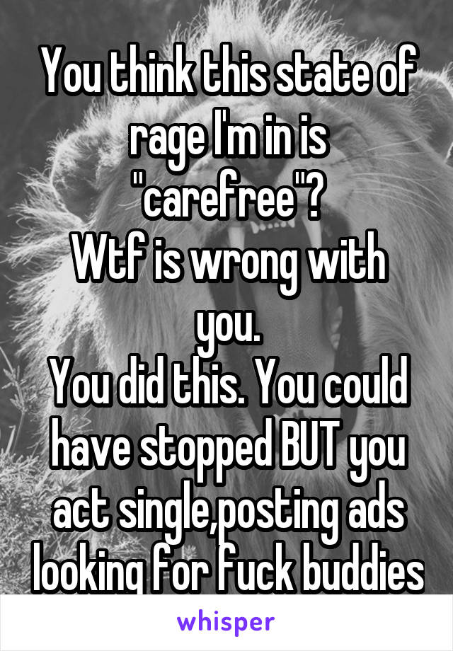 You think this state of rage I'm in is "carefree"?
Wtf is wrong with you.
You did this. You could have stopped BUT you act single,posting ads looking for fuck buddies
