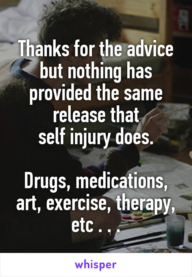 Thanks for the advice but nothing has provided the same release that
self injury does.

Drugs, medications, art, exercise, therapy, etc . . .