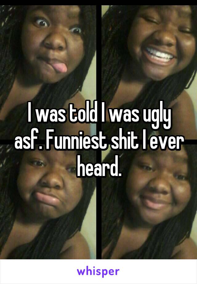 I was told I was ugly asf. Funniest shit I ever heard.