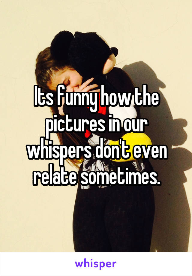 Its funny how the pictures in our whispers don't even relate sometimes.